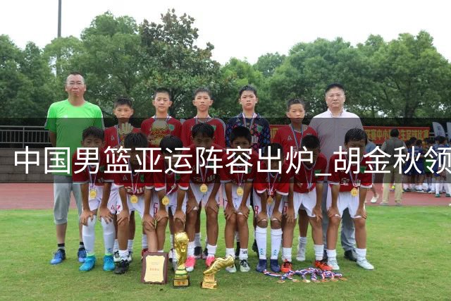 中国男篮亚运阵容出炉 胡金秋领衔14人名单