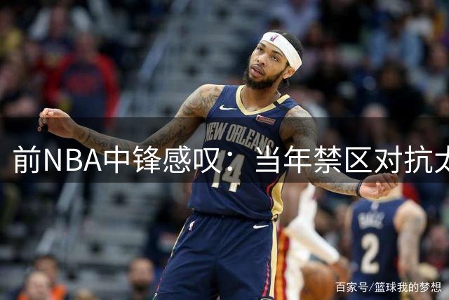 前NBA中锋感叹：当年禁区对抗太残酷 姚鲨领衔黄金内线时代