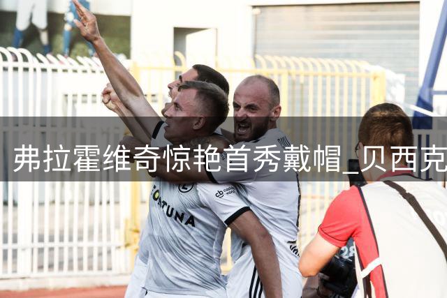 弗拉霍维奇惊艳首秀戴帽 贝西克塔斯主场六球大胜乔鲁姆