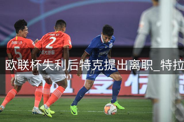 欧联杯失利后特克提出离职 特拉布宗力挺留任