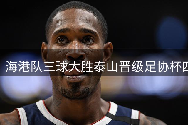 海港队三球大胜泰山晋级足协杯四强，将与国安争决赛名额