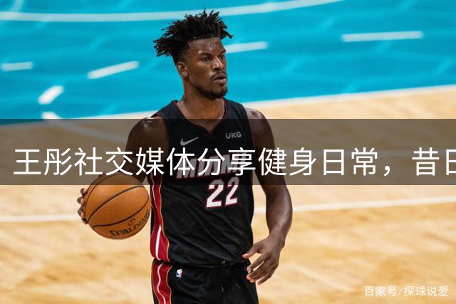 王彤社交媒体分享健身日常，昔日队友吉尔幽默互动