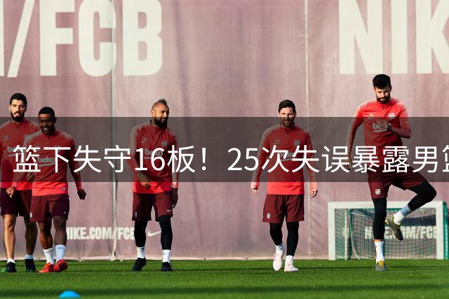 篮下失守16板！25次失误暴露男篮软肋